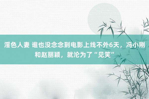 淫色人妻 谁也没念念到电影上线不外6天，冯小刚和赵丽颖，就沦为了“见笑”