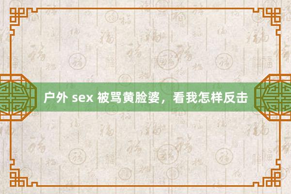 户外 sex 被骂黄脸婆，看我怎样反击