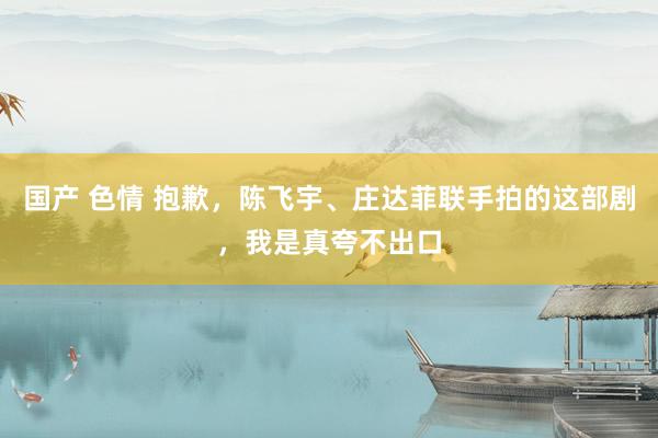 国产 色情 抱歉，陈飞宇、庄达菲联手拍的这部剧，我是真夸不出口