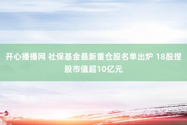开心播播网 社保基金最新重仓股名单出炉 18股捏股市值超10亿元