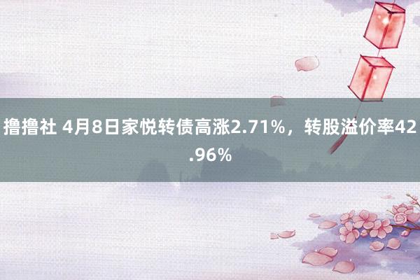 撸撸社 4月8日家悦转债高涨2.71%，转股溢价率42.96%