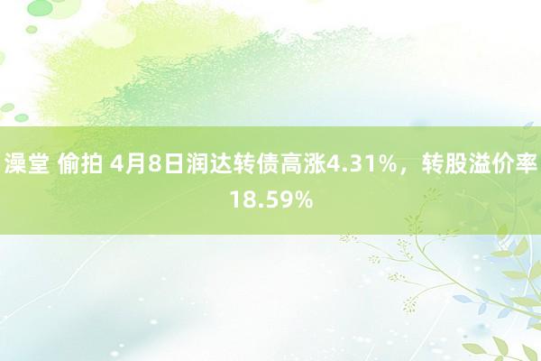 澡堂 偷拍 4月8日润达转债高涨4.31%，转股溢价率18.59%