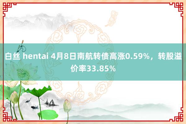 白丝 hentai 4月8日南航转债高涨0.59%，转股溢价率33.85%