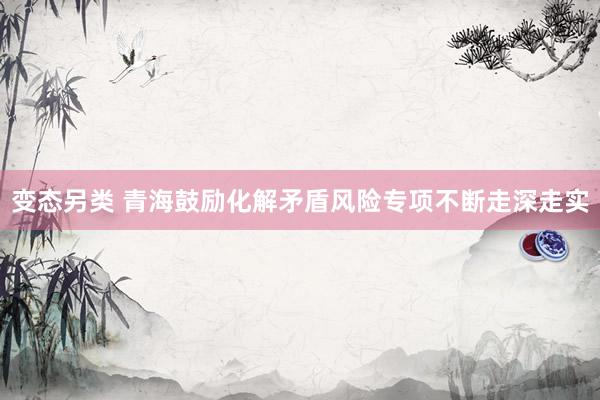 变态另类 青海鼓励化解矛盾风险专项不断走深走实