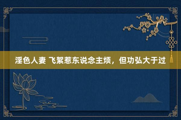淫色人妻 飞絮惹东说念主烦，但功弘大于过