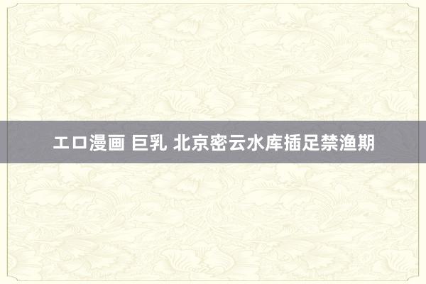 エロ漫画 巨乳 北京密云水库插足禁渔期