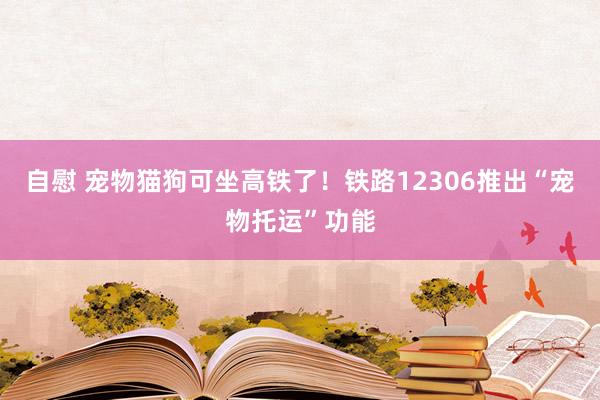 自慰 宠物猫狗可坐高铁了！铁路12306推出“宠物托运”功能