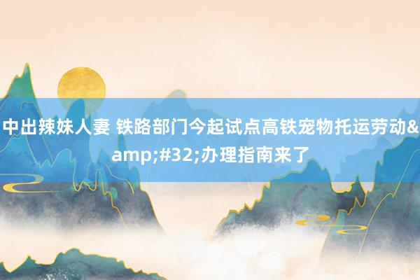 中出辣妹人妻 铁路部门今起试点高铁宠物托运劳动&#32;办理指南来了