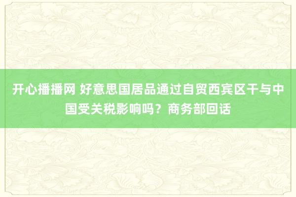 开心播播网 好意思国居品通过自贸西宾区干与中国受关税影响吗？商务部回话