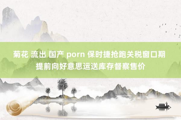 菊花 流出 国产 porn 保时捷抢跑关税窗口期 提前向好意思运送库存督察售价