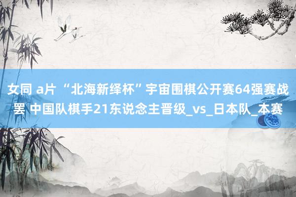 女同 a片 “北海新绎杯”宇宙围棋公开赛64强赛战罢 中国队棋手21东说念主晋级_vs_日本队_本赛