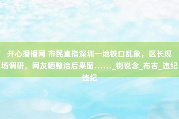 开心播播网 市民直指深圳一地铁口乱象，区长现场调研，网友晒整治后果图……_街说念_布吉_违纪