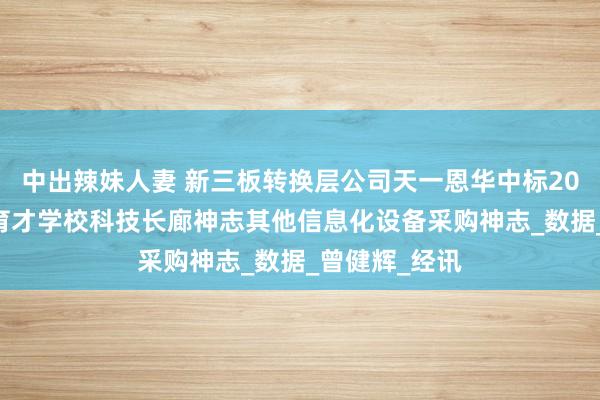 中出辣妹人妻 新三板转换层公司天一恩华中标2025年北京市育才学校科技长廊神志其他信息化设备采购神志_数据_曾健辉_经讯