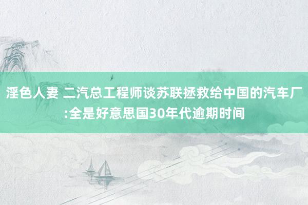 淫色人妻 二汽总工程师谈苏联拯救给中国的汽车厂:全是好意思国30年代逾期时间
