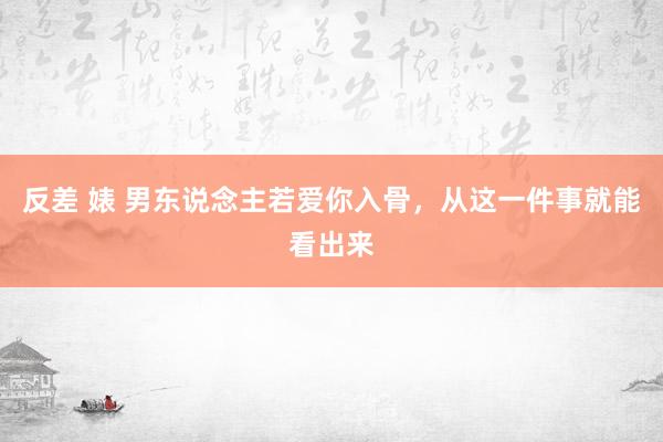 反差 婊 男东说念主若爱你入骨，从这一件事就能看出来