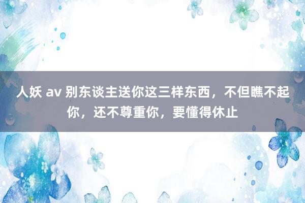 人妖 av 别东谈主送你这三样东西，不但瞧不起你，还不尊重你，要懂得休止