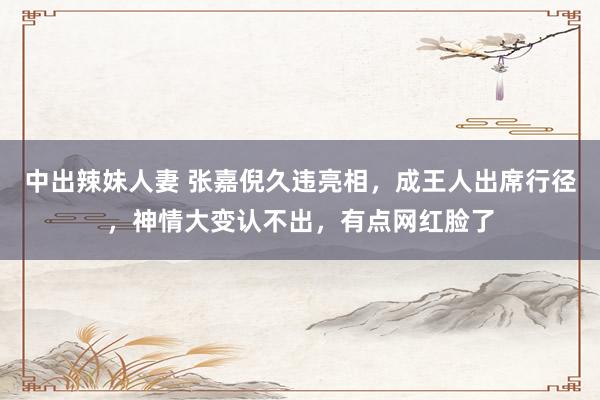 中出辣妹人妻 张嘉倪久违亮相，成王人出席行径，神情大变认不出，有点网红脸了