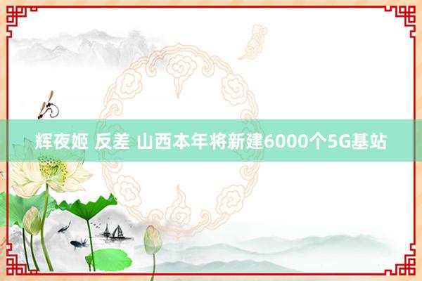 辉夜姬 反差 山西本年将新建6000个5G基站