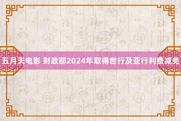 五月天电影 财政部2024年取得世行及亚行利费减免