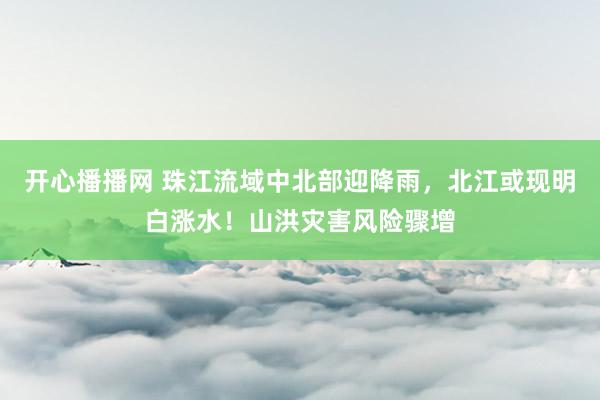 开心播播网 珠江流域中北部迎降雨，北江或现明白涨水！山洪灾害风险骤增