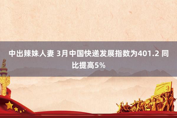 中出辣妹人妻 3月中国快递发展指数为401.2 同比提高5%