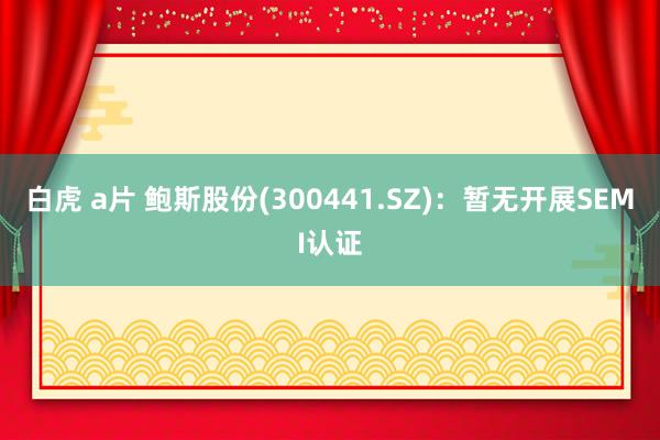 白虎 a片 鲍斯股份(300441.SZ)：暂无开展SEMI认证