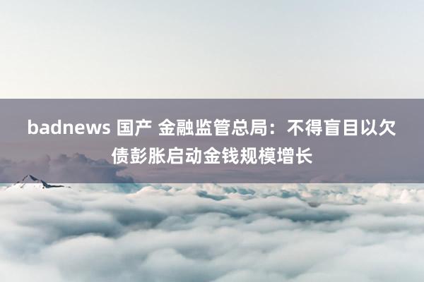 badnews 国产 金融监管总局：不得盲目以欠债彭胀启动金钱规模增长