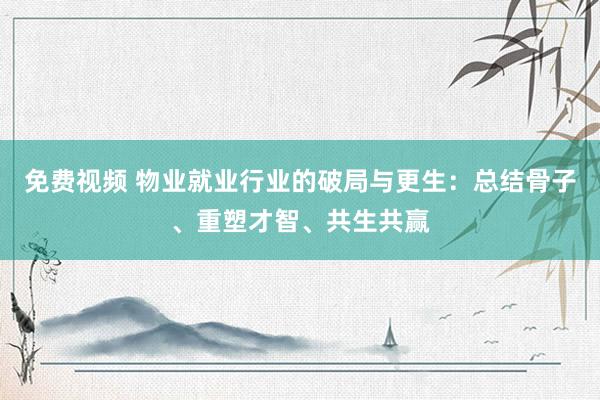 免费视频 物业就业行业的破局与更生：总结骨子、重塑才智、共生共赢