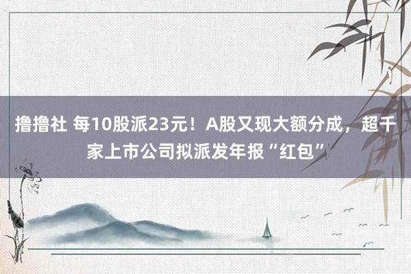 撸撸社 每10股派23元！A股又现大额分成，超千家上市公司拟派发年报“红包”