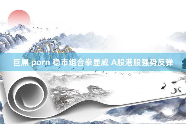 巨屌 porn 稳市组合拳显威 A股港股强势反弹