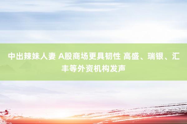 中出辣妹人妻 A股商场更具韧性 高盛、瑞银、汇丰等外资机构发声
