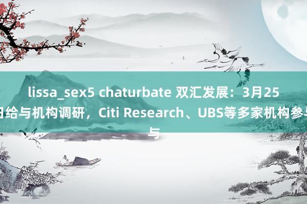 lissa_sex5 chaturbate 双汇发展：3月25日给与机构调研，Citi Research、UBS等多家机构参与