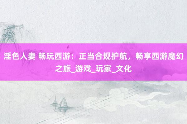 淫色人妻 畅玩西游：正当合规护航，畅享西游魔幻之旅_游戏_玩家_文化