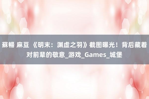 蘇暢 麻豆 《明末：渊虚之羽》截图曝光！背后藏着对前辈的敬意_游戏_Games_城堡