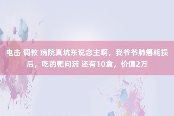 电击 调教 病院真坑东说念主啊,我爷爷肺癌耗损后,吃的靶向药 还有10盒,价值2万