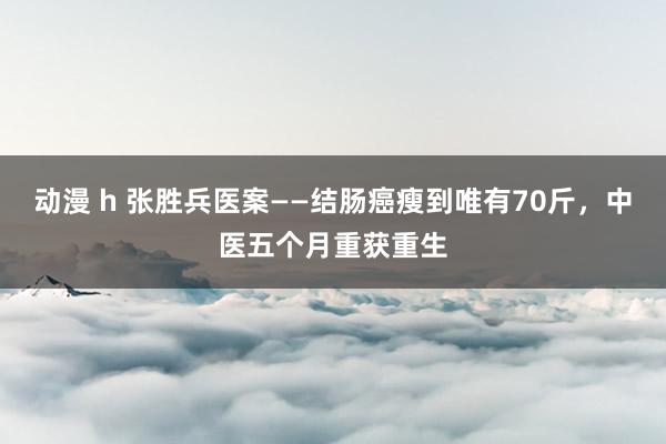 动漫 h 张胜兵医案——结肠癌瘦到唯有70斤，中医五个月重获重生