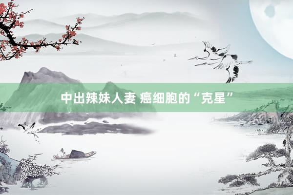 中出辣妹人妻 癌细胞的“克星”