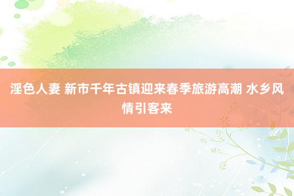 淫色人妻 新市千年古镇迎来春季旅游高潮 水乡风情引客来