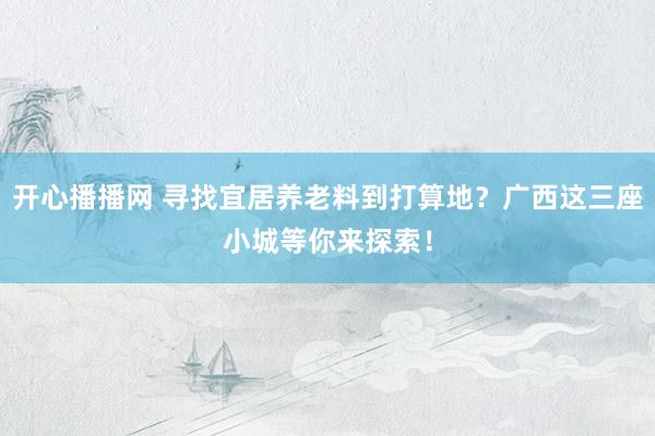 开心播播网 寻找宜居养老料到打算地？广西这三座小城等你来探索！