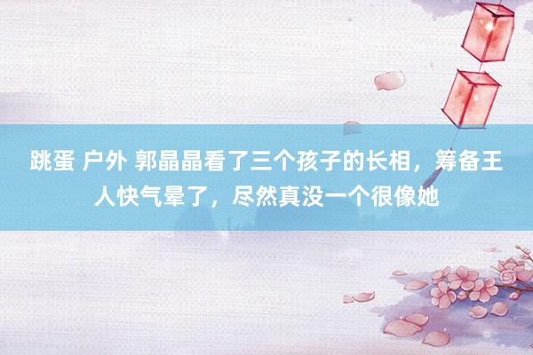 跳蛋 户外 郭晶晶看了三个孩子的长相，筹备王人快气晕了，尽然真没一个很像她