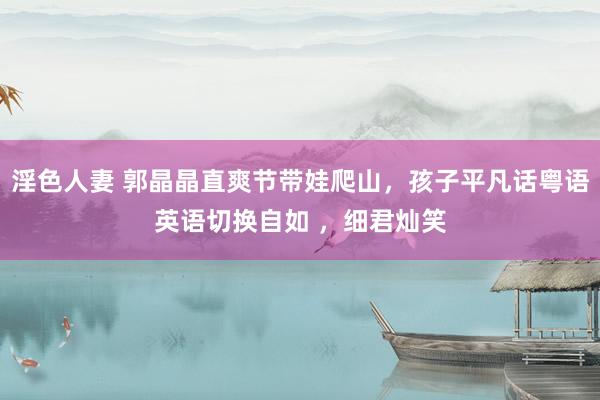 淫色人妻 郭晶晶直爽节带娃爬山，孩子平凡话粤语英语切换自如 ，细君灿笑
