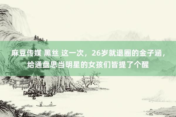 麻豆传媒 黑丝 这一次，26岁就退圈的金子涵，给通盘思当明星的女孩们皆提了个醒
