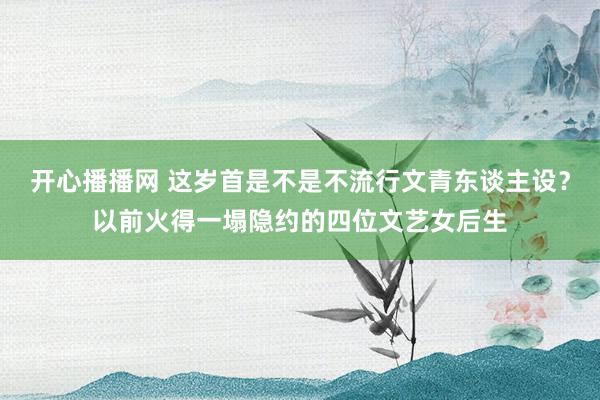 开心播播网 这岁首是不是不流行文青东谈主设？以前火得一塌隐约的四位文艺女后生