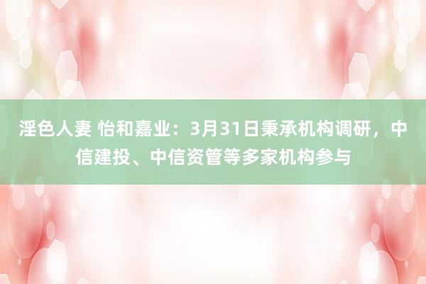 淫色人妻 怡和嘉业：3月31日秉承机构调研，中信建投、中信资管等多家机构参与