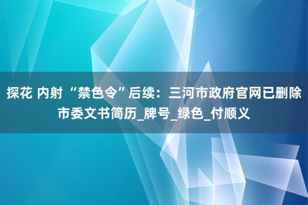 探花 内射 “禁色令”后续：三河市政府官网已删除市委文书简历_牌号_绿色_付顺义
