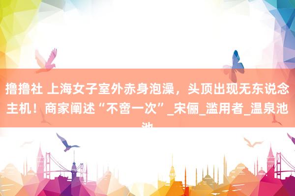撸撸社 上海女子室外赤身泡澡，头顶出现无东说念主机！商家阐述“不啻一次”_宋俪_滥用者_温泉池