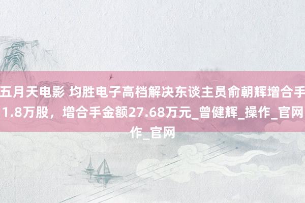 五月天电影 均胜电子高档解决东谈主员俞朝辉增合手1.8万股，增合手金额27.68万元_曾健辉_操作_官网