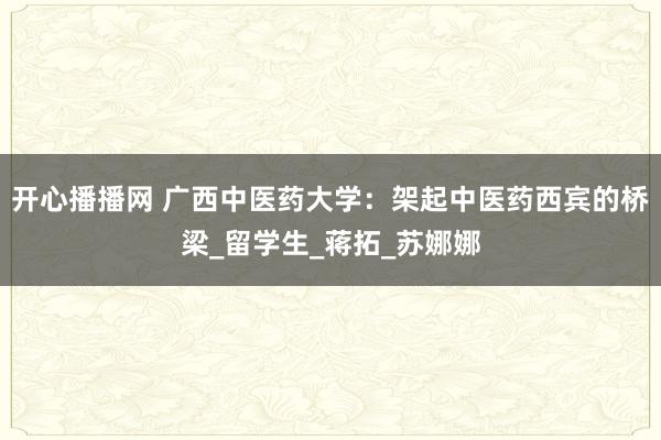 开心播播网 广西中医药大学：架起中医药西宾的桥梁_留学生_蒋拓_苏娜娜