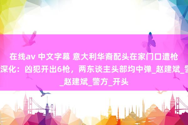 在线av 中文字幕 意大利华裔配头在家门口遭枪杀，细节深化：凶犯开出6枪，两东谈主头部均中弹_赵建斌_警方_开头