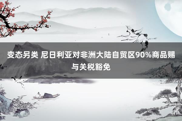 变态另类 尼日利亚对非洲大陆自贸区90%商品赐与关税豁免